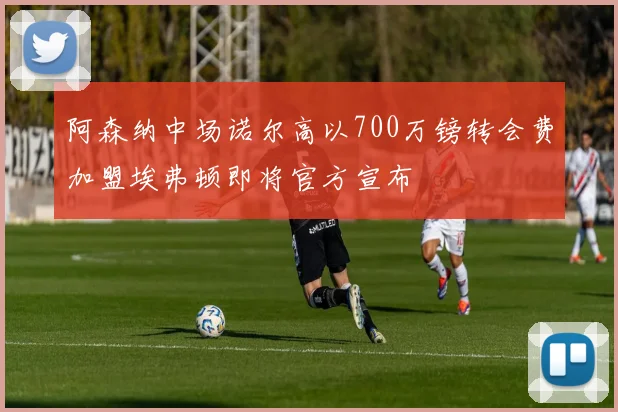 阿森纳中场诺尔高以700万镑转会费加盟埃弗顿即将官方宣布